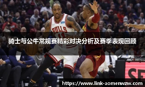 骑士与公牛常规赛精彩对决分析及赛季表现回顾